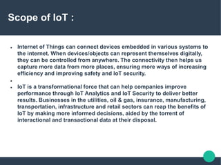  Internet of Things can connect devices embedded in various systems to
the internet. When devices/objects can represent themselves digitally,
they can be controlled from anywhere. The connectivity then helps us
capture more data from more places, ensuring more ways of increasing
efficiency and improving safety and IoT security.

 IoT is a transformational force that can help companies improve
performance through IoT Analytics and IoT Security to deliver better
results. Businesses in the utilities, oil & gas, insurance, manufacturing,
transportation, infrastructure and retail sectors can reap the benefits of
IoT by making more informed decisions, aided by the torrent of
interactional and transactional data at their disposal.
Scope of IoT :
 