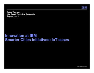 Cezar Taurion
IBM Brazil Technical Evangelist
August, 2012




Innovation at IBM
Smarter Cities Initiatives: IoT cases




1                                       © 2011 IBM Corporation
 