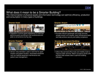 What does it mean to be a Smarter Building?
The interconnection of physical assets and information technology can optimize efficiency, production
and consumption in many types of buildings.


  Smarter Hotel                                             Smarter Airport




    Integration of all the guest subsystems of hotel that    Provides efficient passenger and cargo services,
    welcome guest according to their preferences and         climate control, wi-fi access, track maintenance tasks
    adds to convenience during stay.                         and help achieve security and safety compliance

  Smarter Hospital                                          Smarter Government Building




    Sensor instrumentation used in real-time for asset       Utilize fully serviced office hubs and mobility tools to
    location and patient location. Automated workflows       improve public services. Match occupancy levels with
    such as medical equipment maintenance and                portfolio wide estates data to optimize building
    patient care management.                                 utilization.




                                                                                                    © 2011 IBM Corporation
 
