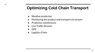 Optimizing Cold Chain Transport
● Weather prediction
● Monitoring the product and transport via sensors
● Predictive maintenance
● Live Traffic Streams
● GPS
● Logistics Chain
17
 