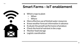 Smart Farms - IoT enablement
● Which crops to plant
○ When
○ Where
● More effective use of limited water resources
● Know weather forecast information in advance
● Evaluate the growth performance of produce
● Check the level of nutrient in the crops
● Monitor food storage
● Logistic coordination
19
 