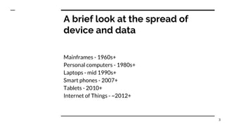 A brief look at the spread of
device and data
Mainframes - 1960s+
Personal computers - 1980s+
Laptops - mid 1990s+
Smart phones - 2007+
Tablets - 2010+
Internet of Things - ~2012+
3
 
