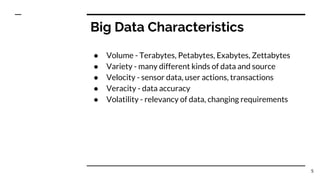 Big Data Characteristics
● Volume - Terabytes, Petabytes, Exabytes, Zettabytes
● Variety - many different kinds of data and source
● Velocity - sensor data, user actions, transactions
● Veracity - data accuracy
● Volatility - relevancy of data, changing requirements
5
 