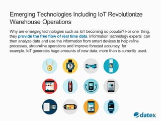 Emerging Technologies Including IoT Revolutionize
Warehouse Operations
Why are emerging technologies such as IoT becoming so popular? For one thing,
they provide the free flow of real time data. Information technology experts can
then analyze data and use the information from smart devices to help refine
processes, streamline operations and improve forecast accuracy, for
example. IoT generates huge amounts of new data, more than is currently used.
 