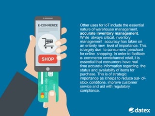 Other uses for IoT include the essential
nature of warehouse management,
accurate inventory management.
While always critical, inventory
management accuracy has taken on
an entirely new level of importance. This
is largely due to consumers’ penchant
for online shopping. In order to facilitate
e- commerce omnichannel retail, it is
essential that consumers have real
time accurate information regarding the
status and availability of items for
purchase. This is of strategic
importance as it helps to reduce out- of-
stock conditions, improve customer
service and aid with regulatory
compliance.
 