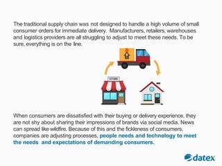 The traditional supply chain was not designed to handle a high volume of small
consumer orders for immediate delivery. Manufacturers, retailers, warehouses
and logistics providers are all struggling to adjust to meet these needs. To be
sure, everything is on the line.
When consumers are dissatisfied with their buying or delivery experience, they
are not shy about sharing their impressions of brands via social media. News
can spread like wildfire. Because of this and the fickleness of consumers,
companies are adjusting processes, people needs and technology to meet
the needs and expectations of demanding consumers.
 