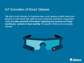 IoT Innovation of Smart Glasses
Talk about smart devices, an ingenious idea, smart glasses enable warehouse
laborers to work hands free, ideal for busy warehouse operations. Augmented
reality provides essential information regarding the process and helps
warehouse workers to learn quickly. No specific infrastructure is typically
required.
 