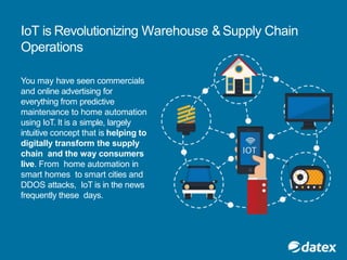 IoT is Revolutionizing Warehouse &Supply Chain
Operations
You may have seen commercials
and online advertising for
everything from predictive
maintenance to home automation
using IoT. It is a simple, largely
intuitive concept that is helping to
digitally transform the supply
chain and the way consumers
live. From home automation in
smart homes to smart cities and
DDOS attacks, IoT is in the news
frequently these days.
 