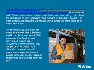 Popular in order picking, the use of smart glasses, also known as vision picking
helps to achieve productivity improvements of 15% on average. How does this
work? Warehouse workers can see visual displays of order picking instructions
and information on item location in visual displays on the smart glasses. The
smart glasses also show the warehouse worker where the items need to be
placed on the cart.
The smart glasses also show the
warehouse worker where the items
need to be placed on the cart. Order
pickers are then freed up from
carrying and reading paper
instructions or devices so that they
can perform their duties more
efficiently. In international trials,
warehouse workers found smart
glasses to be user friendly, reducing
onboarding and training times by
half. @picavi
 