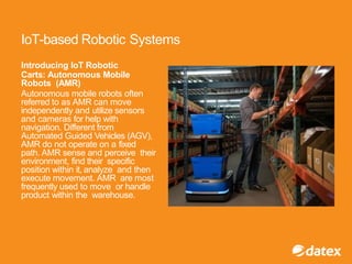 IoT-based Robotic Systems
Introducing IoT Robotic
Carts: Autonomous Mobile
Robots (AMR)
Autonomous mobile robots often
referred to as AMR can move
independently and utilize sensors
and cameras for help with
navigation. Different from
Automated Guided Vehicles (AGV),
AMR do not operate on a fixed
path. AMR sense and perceive their
environment, find their specific
position within it, analyze and then
execute movement. AMR are most
frequently used to move or handle
product within the warehouse.
 