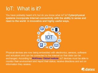 You have probably heard of it, but do you know what IoT is? Cyberphysical
systems incorporate Internet connectivity with the ability to sense and
react to the world in innovative and highly useful ways.
Physical devices are now being embedded with electronics, sensors, software
and actuators and can be connected to the Internet so that data can be
exchanged. According to McKinsey Global Institute, IoT devices must be able to
monitor their environment and report their status, receive directions and act on
information they receive.
IoT: What is it?
 