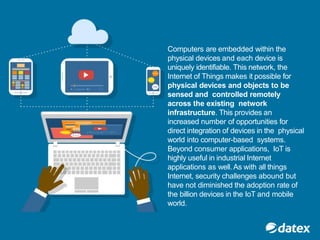 Computers are embedded within the
physical devices and each device is
uniquely identifiable. This network, the
Internet of Things makes it possible for
physical devices and objects to be
sensed and controlled remotely
across the existing network
infrastructure. This provides an
increased number of opportunities for
direct integration of devices in the physical
world into computer-based systems.
Beyond consumer applications, IoT is
highly useful in industrial Internet
applications as well. As with all things
Internet, security challenges abound but
have not diminished the adoption rate of
the billion devices in the IoT and mobile
world.
 