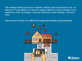With wireless Internet and sensor networks, real time data is abundant for use on
Internet of Things platforms to empower greater efficiency in items including home
appliances, smart city projects, consumer electronics, smart buildings and much
more.
Hereis someIoTnews:IoTis BIGinthesupplychainindustry andgrowingfast!
 
