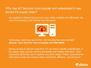 Why has IoT become more popular and widespread in use
across the supply chain?
• As broadband Internet has become more widely available and affordable, the
cost of connecting to the Internet has decreased.
• Technology costs have gone down over the past few years and IoT
devices have become more accepted and affordable
• Having access to real time data from IoT can help to identify potential risks in
the supply chain, provide real time traceability and enable notification when
shipments will be late due to weather and other delays. These improvements
help reduce costs and enhance labor productivity, efficiency and accuracy.
 
