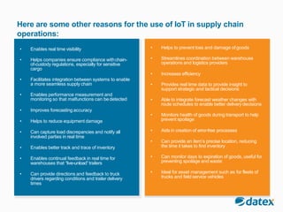 Here are some other reasons for the use of IoT in supply chain
operations:
• Enables real time visibility
• Helps companies ensure compliance withchain-
of-custody regulations, especially for sensitive
cargo
• Facilitates integration between systems to enable
a more seamless supply chain
• Enables performance measurement and
monitoring so that malfunctions can bedetected
• Improves forecasting accuracy
• Helps to reduce equipment damage
• Can capture load discrepancies and notify all
involved parties in real time
• Enables better track and trace of inventory
• Enables continual feedback in real time for
warehouses that “live-unload”trailers
• Can provide directions and feedback to truck
drivers regarding conditions and trailer delivery
times
• Helps to prevent loss and damage ofgoods
• Streamlines coordination between warehouse
operations and logistics providers
• Increases efficiency
• Provides real time data to provide insight to
support strategic and tactical decisions
• Able to integrate forecast weather changes with
route schedules to enable better delivery decisions
• Monitors health of goods during transport to help
prevent spoilage
• Aids in creation of error-free processes
• Can provide an item’s precise location, reducing
the time it takes to find inventory
• Can monitor days to expiration of goods, useful for
preventing spoilage and waste
• Ideal for asset management such as for fleets of
trucks and field service vehicles
 