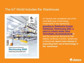 The IoT World Includes the Warehouse
IoT devices are considered one of the
most likely type of technology
investments in the warehouse
according to “Building the Smarter
Warehouse: Warehousing 2020”, a
report by industry leader Zebra
Technologies. As omnichannel retail
and the consumer demand for fast
delivery continues to boom, warehouse
professionals report more interest in
expanding their use of technology in
the warehouse.
 