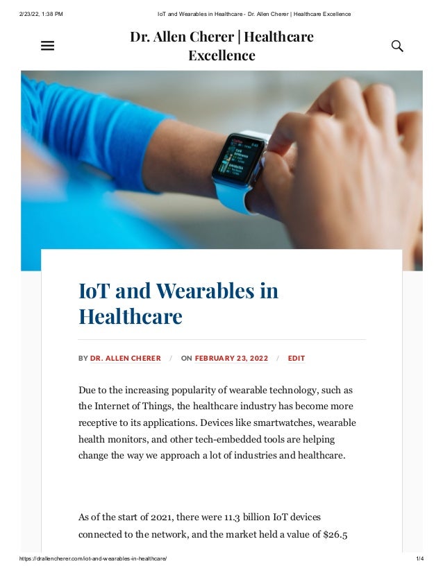 2/23/22, 1:38 PM IoT and Wearables in Healthcare - Dr. Allen Cherer | Healthcare Excellence
https://drallencherer.com/iot-and-wearables-in-healthcare/ 1/4
Dr. Allen Cherer | Healthcare
Excellence 
IoT and Wearables in
Healthcare
BY DR. ALLEN CHERER / ON FEBRUARY 23, 2022 / EDIT
Due to the increasing popularity of wearable technology, such as
the Internet of Things, the healthcare industry has become more
receptive to its applications. Devices like smartwatches, wearable
health monitors, and other tech-embedded tools are helping
change the way we approach a lot of industries and healthcare. 
 
As of the start of 2021, there were 11.3 billion IoT devices
connected to the network, and the market held a value of $26.5
 