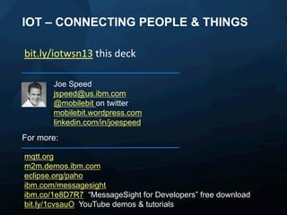 IOT – CONNECTING PEOPLE & THINGS
bit.ly/iotwsn13	
  this	
  deck	
  	
  
Joe Speed
jspeed@us.ibm.com
@mobilebit on twitter
mobilebit.wordpress.com
linkedin.com/in/joespeed

For more:
mqtt.org
m2m.demos.ibm.com
eclipse.org/paho
ibm.com/messagesight
ibm.co/1e8D7R7 “MessageSight for Developers” free download
bit.ly/1cvsauO YouTube demos & tutorials

 