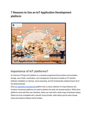 7 Reasons to Use an IoT Application Development
platform
Importance of IoT platforms?
An Internet of Things (IoT) platform is a computer programme that provides communication,
storage, use of data, coordination, and management of devices to enable an IoT solution.
Software installation on devices, cloud computing, and the fundamental underpinning for all of
the aforementioned
Each IoT application development platform has a unique collection of unique features and
functions. Numerous platforms are used to partition the stack into several sections. While some
platforms come with their own hardware, others can work with a wide range of hardware setups.
Others are only compatible with a specific cloud provider, while others just let users choose
where the backend software will be hosted.
 