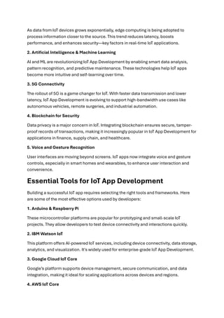 As data from IoT devices grows exponentially, edge computing is being adopted to
process information closer to the source. This trend reduces latency, boosts
performance, and enhances security—key factors in real-time IoT applications.
2. Artificial Intelligence & Machine Learning
AI and ML are revolutionizing IoT App Development by enabling smart data analysis,
pattern recognition, and predictive maintenance. These technologies help IoT apps
become more intuitive and self-learning over time.
3. 5G Connectivity
The rollout of 5G is a game changer for IoT. With faster data transmission and lower
latency, IoT App Development is evolving to support high-bandwidth use cases like
autonomous vehicles, remote surgeries, and industrial automation.
4. Blockchain for Security
Data privacy is a major concern in IoT. Integrating blockchain ensures secure, tamper-
proof records of transactions, making it increasingly popular in IoT App Development for
applications in finance, supply chain, and healthcare.
5. Voice and Gesture Recognition
User interfaces are moving beyond screens. IoT apps now integrate voice and gesture
controls, especially in smart homes and wearables, to enhance user interaction and
convenience.
Essential Tools for IoT App Development
Building a successful IoT app requires selecting the right tools and frameworks. Here
are some of the most effective options used by developers:
1. Arduino & Raspberry Pi
These microcontroller platforms are popular for prototyping and small-scale IoT
projects. They allow developers to test device connectivity and interactions quickly.
2. IBM Watson IoT
This platform offers AI-powered IoT services, including device connectivity, data storage,
analytics, and visualization. It's widely used for enterprise-grade IoT App Development.
3. Google Cloud IoT Core
Google’s platform supports device management, secure communication, and data
integration, making it ideal for scaling applications across devices and regions.
4. AWS IoT Core
 