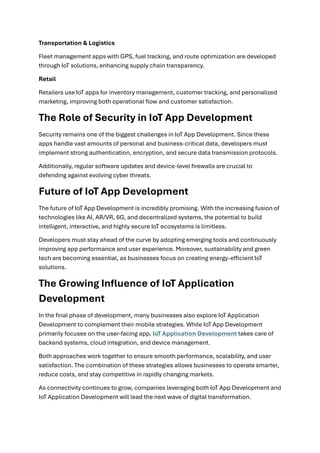 Transportation & Logistics
Fleet management apps with GPS, fuel tracking, and route optimization are developed
through IoT solutions, enhancing supply chain transparency.
Retail
Retailers use IoT apps for inventory management, customer tracking, and personalized
marketing, improving both operational flow and customer satisfaction.
The Role of Security in IoT App Development
Security remains one of the biggest challenges in IoT App Development. Since these
apps handle vast amounts of personal and business-critical data, developers must
implement strong authentication, encryption, and secure data transmission protocols.
Additionally, regular software updates and device-level firewalls are crucial to
defending against evolving cyber threats.
Future of IoT App Development
The future of IoT App Development is incredibly promising. With the increasing fusion of
technologies like AI, AR/VR, 6G, and decentralized systems, the potential to build
intelligent, interactive, and highly secure IoT ecosystems is limitless.
Developers must stay ahead of the curve by adopting emerging tools and continuously
improving app performance and user experience. Moreover, sustainability and green
tech are becoming essential, as businesses focus on creating energy-efficient IoT
solutions.
The Growing Influence of IoT Application
Development
In the final phase of development, many businesses also explore IoT Application
Development to complement their mobile strategies. While IoT App Development
primarily focuses on the user-facing app, IoT Application Development takes care of
backend systems, cloud integration, and device management.
Both approaches work together to ensure smooth performance, scalability, and user
satisfaction. The combination of these strategies allows businesses to operate smarter,
reduce costs, and stay competitive in rapidly changing markets.
As connectivity continues to grow, companies leveraging both IoT App Development and
IoT Application Development will lead the next wave of digital transformation.
 