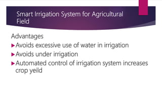 Smart Irrigation System for Agricultural
Field
Advantages
Avoids excessive use of water in irrigation
Avoids under irrigation
Automated control of irrigation system increases
crop yeild
 