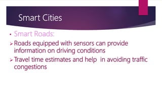 Smart Cities
• Smart Roads:
Roads equipped with sensors can provide
information on driving conditions
Travel time estimates and help in avoiding traffic
congestions
 