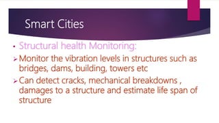 Smart Cities
• Structural health Monitoring:
Monitor the vibration levels in structures such as
bridges, dams, building, towers etc
Can detect cracks, mechanical breakdowns ,
damages to a structure and estimate life span of
structure
 
