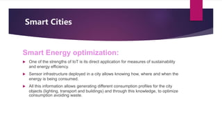 Smart Cities
Smart Energy optimization:
 One of the strengths of IoT is its direct application for measures of sustainability
and energy efficiency.
 Sensor infrastructure deployed in a city allows knowing how, where and when the
energy is being consumed.
 All this information allows generating different consumption profiles for the city
objects (lighting, transport and buildings) and through this knowledge, to optimize
consumption avoiding waste.
 