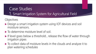 Case Studies
1. Smart Irrigation System for Agricultural Field
Objectives
 Design a smart irrigation system using IOT devices and soil
moisture sensors.
 To determine moisture level of soil.
 If level goes below a threshold , release the flow of water through
irrigation pipes
 To collect data of moisture levels in the clouds and analyze it to
plan watering schedules
 