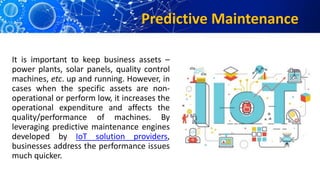 Predictive Maintenance
It is important to keep business assets –
power plants, solar panels, quality control
machines, etc. up and running. However, in
cases when the specific assets are non-
operational or perform low, it increases the
operational expenditure and affects the
quality/performance of machines. By
leveraging predictive maintenance engines
developed by IoT solution providers,
businesses address the performance issues
much quicker.
 