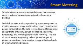 Smart Metering
Smart meters are internet-enabled devices that measure
energy, water or power consumption in a home or a
building.
Such IoT Services are incorporated by power companies to
monitor consumer usage and to adjust prices based on the
power consumption. The data received is used for reducing
energy theft, enhancing power monitoring, improving
forecasting, and to manage operations remotely. The use
of smart meters are proving to be a game-changer for
power companies as they monitor energy utilization levels
of organizations/individuals.
 