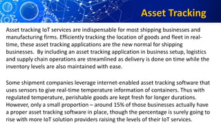 Asset Tracking
Asset tracking IoT services are indispensable for most shipping businesses and
manufacturing firms. Efficiently tracking the location of goods and fleet in real-
time, these asset tracking applications are the new normal for shipping
businesses. By including an asset tracking application in business setup, logistics
and supply chain operations are streamlined as delivery is done on time while the
inventory levels are also maintained with ease.
Some shipment companies leverage internet-enabled asset tracking software that
uses sensors to give real-time temperature information of containers. Thus with
regulated temperature, perishable goods are kept fresh for longer durations.
However, only a small proportion – around 15% of those businesses actually have
a proper asset tracking software in place, though the percentage is surely going to
rise with more IoT solution providers raising the levels of their IoT services.
 