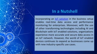 In a Nutshell
Incorporating an IoT solution in the business setup
enables real-time data access and performance
monitoring for enterprises. Moreover, with the use
of other transforming technologies including AI and
Blockchain with IoT enabled solutions, organizations
experience more accurate and secure data access in
an IoT network. However, the world of IoT enabled
devices continues to expand as businesses come up
with new industry-specific use cases.
 