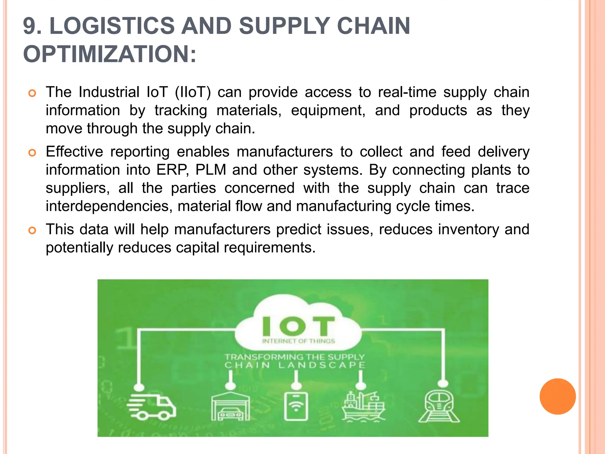 9. LOGISTICS AND SUPPLY CHAIN
OPTIMIZATION:
 The Industrial IoT (IIoT) can provide access to real-time supply chain
information by tracking materials, equipment, and products as they
move through the supply chain.
 Effective reporting enables manufacturers to collect and feed delivery
information into ERP, PLM and other systems. By connecting plants to
suppliers, all the parties concerned with the supply chain can trace
interdependencies, material flow and manufacturing cycle times.
 This data will help manufacturers predict issues, reduces inventory and
potentially reduces capital requirements.
 