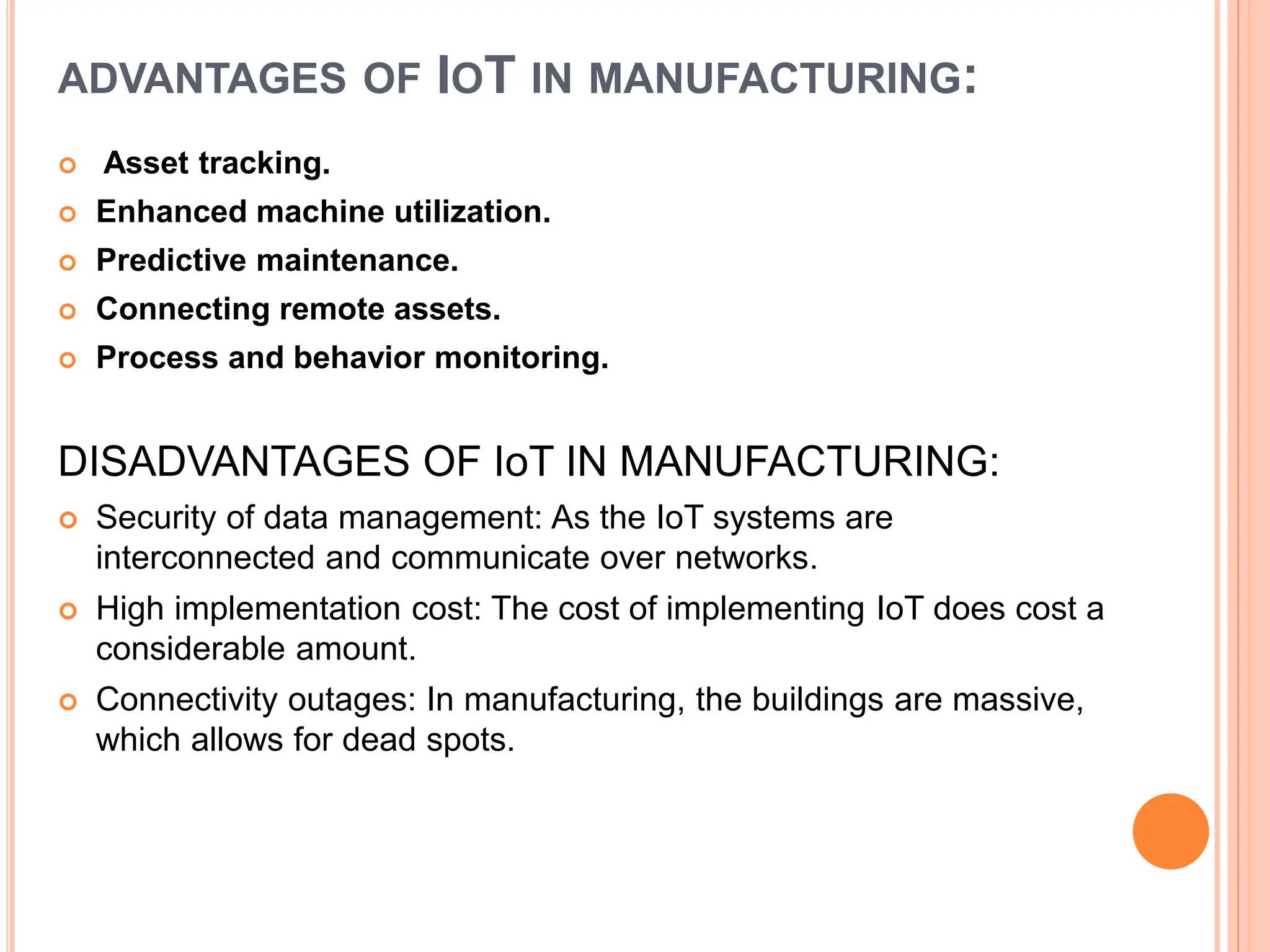 ADVANTAGES OF IOT IN MANUFACTURING:
 Asset tracking.
 Enhanced machine utilization.
 Predictive maintenance.
 Connecting remote assets.
 Process and behavior monitoring.
DISADVANTAGES OF IoT IN MANUFACTURING:
 Security of data management: As the IoT systems are
interconnected and communicate over networks.
 High implementation cost: The cost of implementing IoT does cost a
considerable amount.
 Connectivity outages: In manufacturing, the buildings are massive,
which allows for dead spots.
 