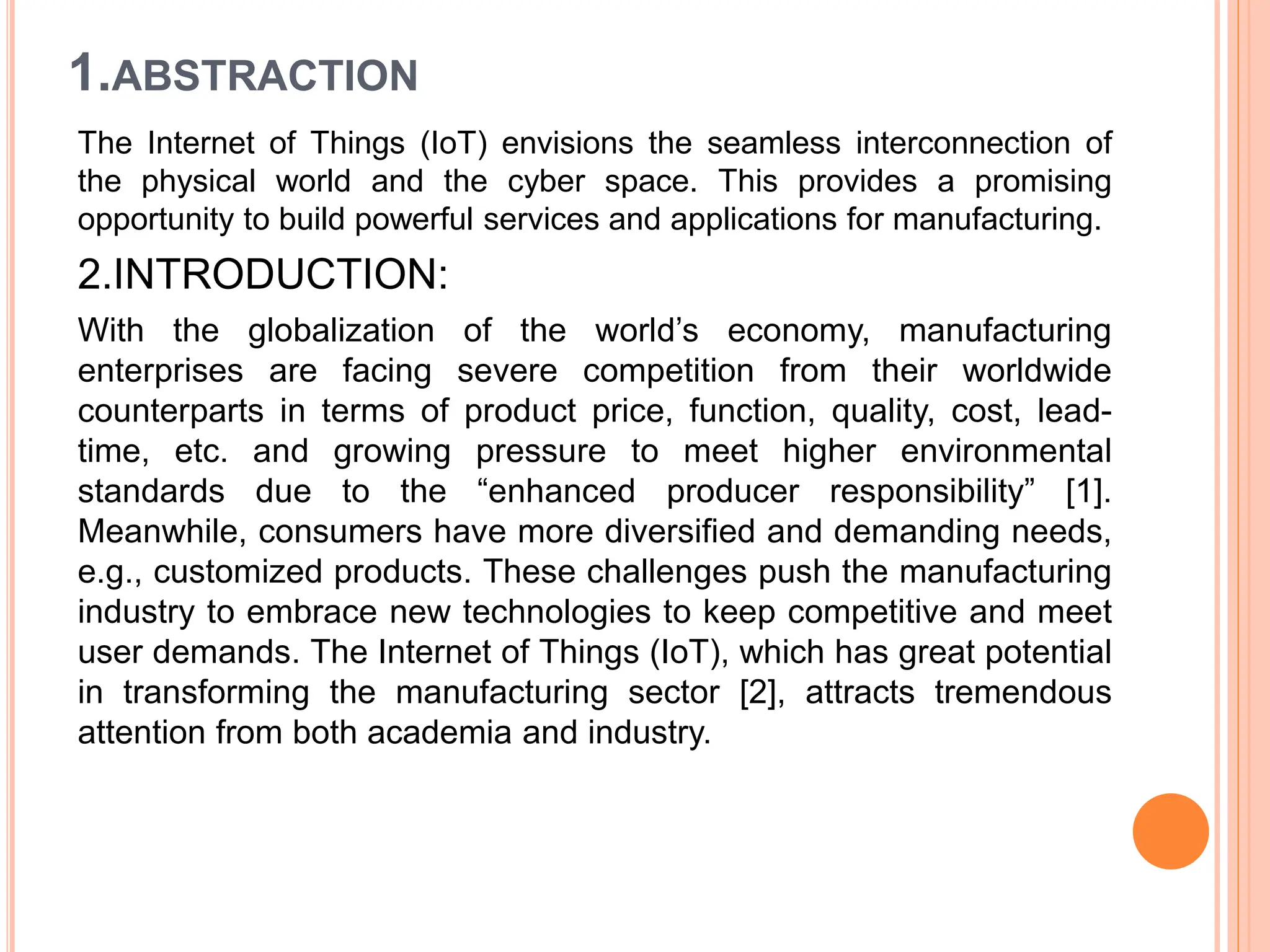 1.ABSTRACTION
The Internet of Things (IoT) envisions the seamless interconnection of
the physical world and the cyber space. This provides a promising
opportunity to build powerful services and applications for manufacturing.
2.INTRODUCTION:
With the globalization of the world’s economy, manufacturing
enterprises are facing severe competition from their worldwide
counterparts in terms of product price, function, quality, cost, lead-
time, etc. and growing pressure to meet higher environmental
standards due to the “enhanced producer responsibility” [1].
Meanwhile, consumers have more diversified and demanding needs,
e.g., customized products. These challenges push the manufacturing
industry to embrace new technologies to keep competitive and meet
user demands. The Internet of Things (IoT), which has great potential
in transforming the manufacturing sector [2], attracts tremendous
attention from both academia and industry.
 