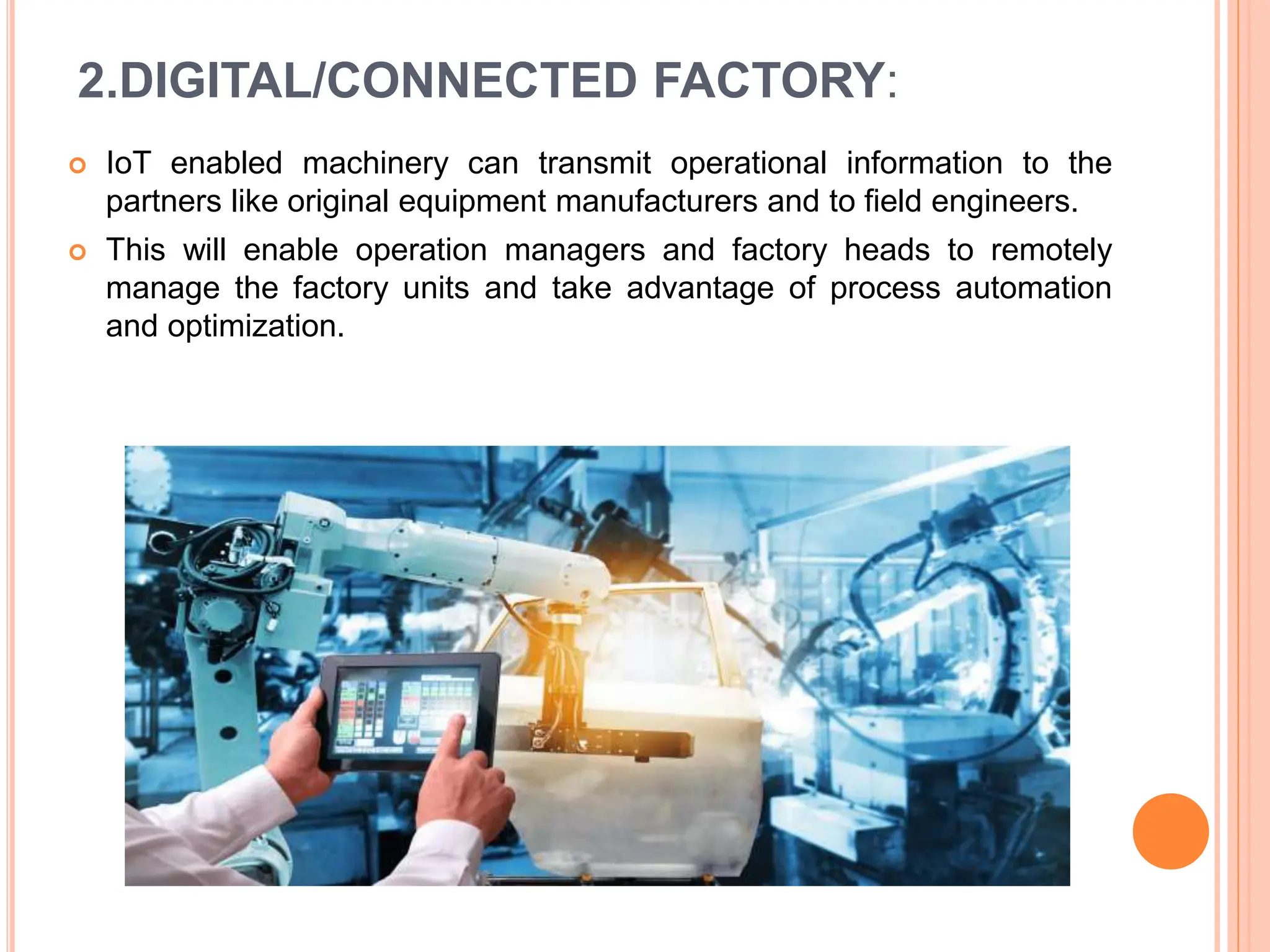 2.DIGITAL/CONNECTED FACTORY:
 IoT enabled machinery can transmit operational information to the
partners like original equipment manufacturers and to field engineers.
 This will enable operation managers and factory heads to remotely
manage the factory units and take advantage of process automation
and optimization.
 