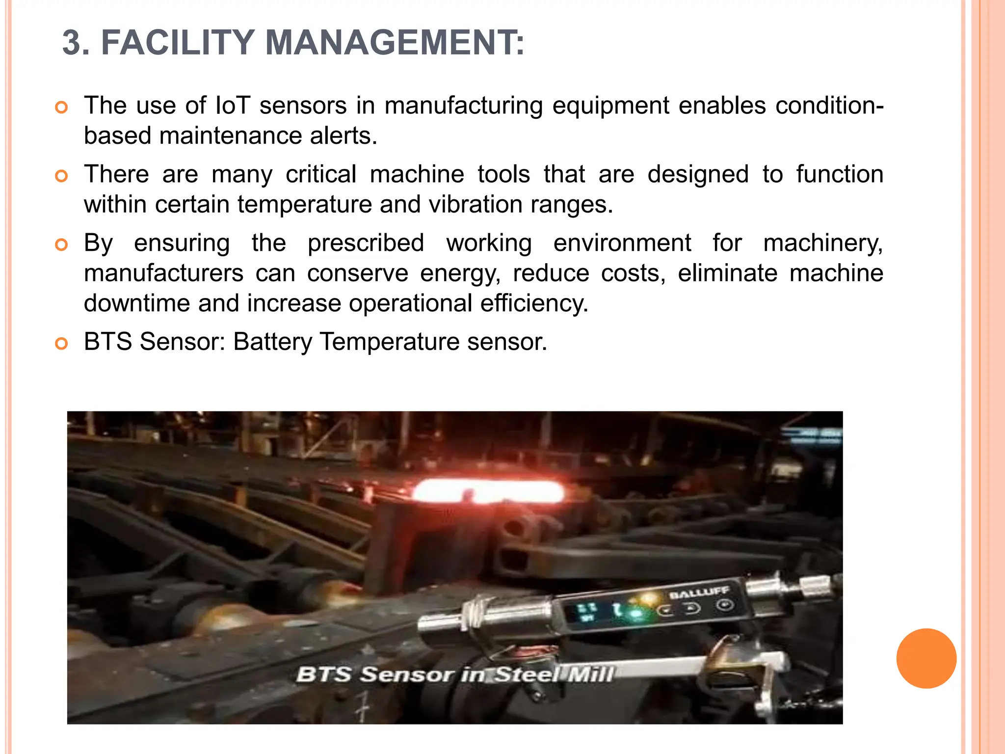 3. FACILITY MANAGEMENT:
 The use of IoT sensors in manufacturing equipment enables condition-
based maintenance alerts.
 There are many critical machine tools that are designed to function
within certain temperature and vibration ranges.
 By ensuring the prescribed working environment for machinery,
manufacturers can conserve energy, reduce costs, eliminate machine
downtime and increase operational efficiency.
 BTS Sensor: Battery Temperature sensor.
 