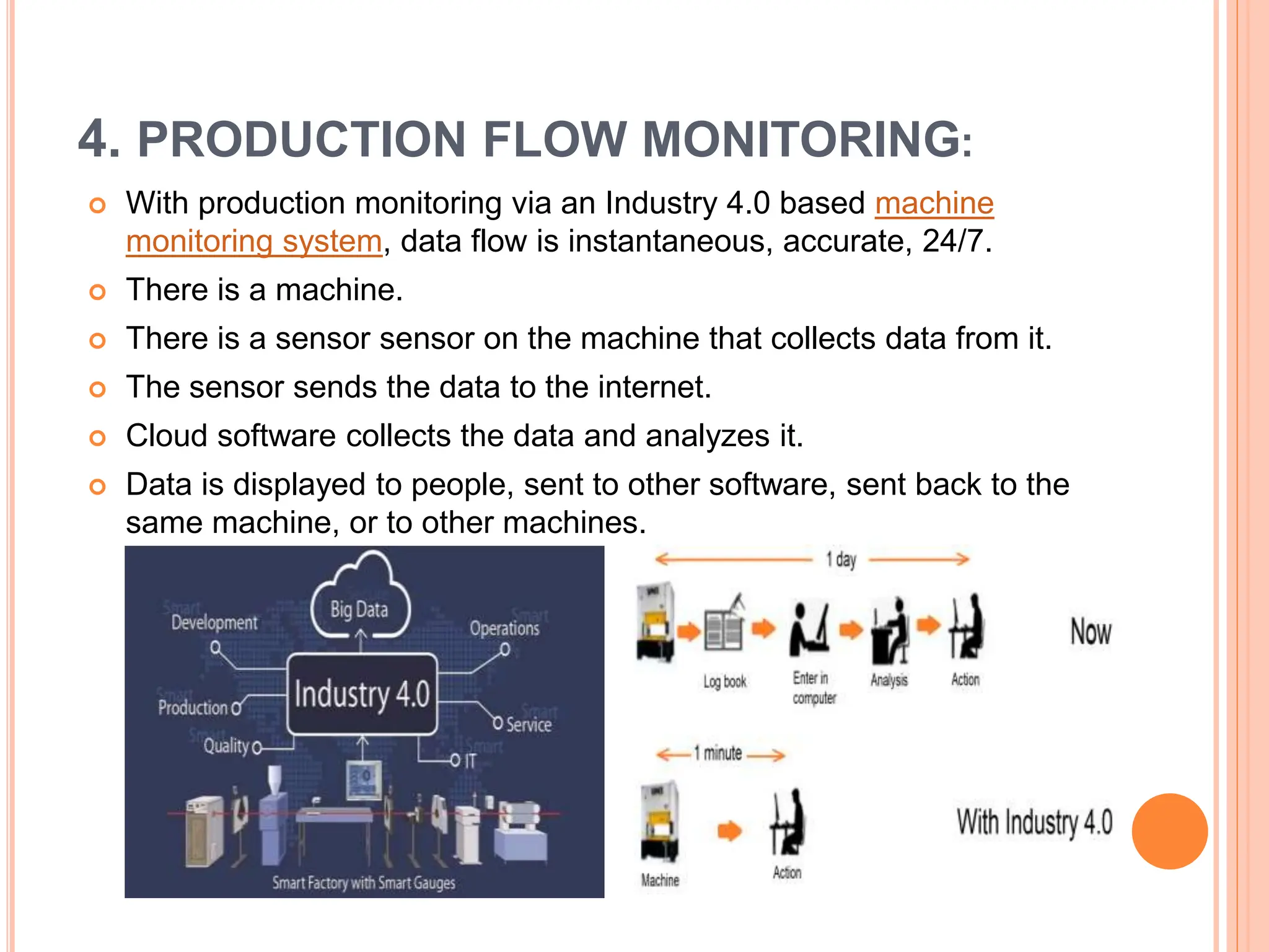 4. PRODUCTION FLOW MONITORING:
 With production monitoring via an Industry 4.0 based machine
monitoring system, data flow is instantaneous, accurate, 24/7.
 There is a machine.
 There is a sensor sensor on the machine that collects data from it.
 The sensor sends the data to the internet.
 Cloud software collects the data and analyzes it.
 Data is displayed to people, sent to other software, sent back to the
same machine, or to other machines.
 