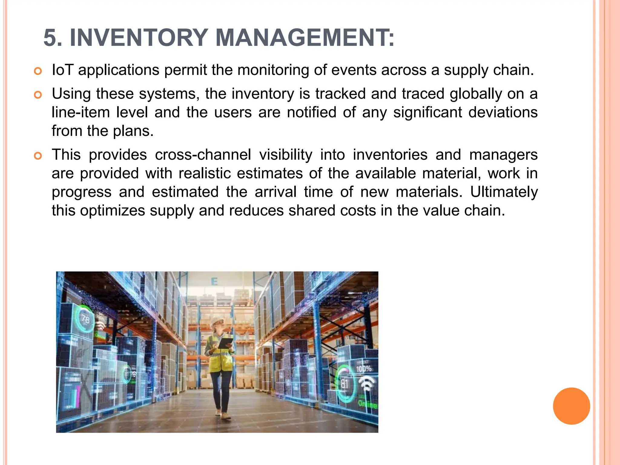 5. INVENTORY MANAGEMENT:
 IoT applications permit the monitoring of events across a supply chain.
 Using these systems, the inventory is tracked and traced globally on a
line-item level and the users are notified of any significant deviations
from the plans.
 This provides cross-channel visibility into inventories and managers
are provided with realistic estimates of the available material, work in
progress and estimated the arrival time of new materials. Ultimately
this optimizes supply and reduces shared costs in the value chain.
 