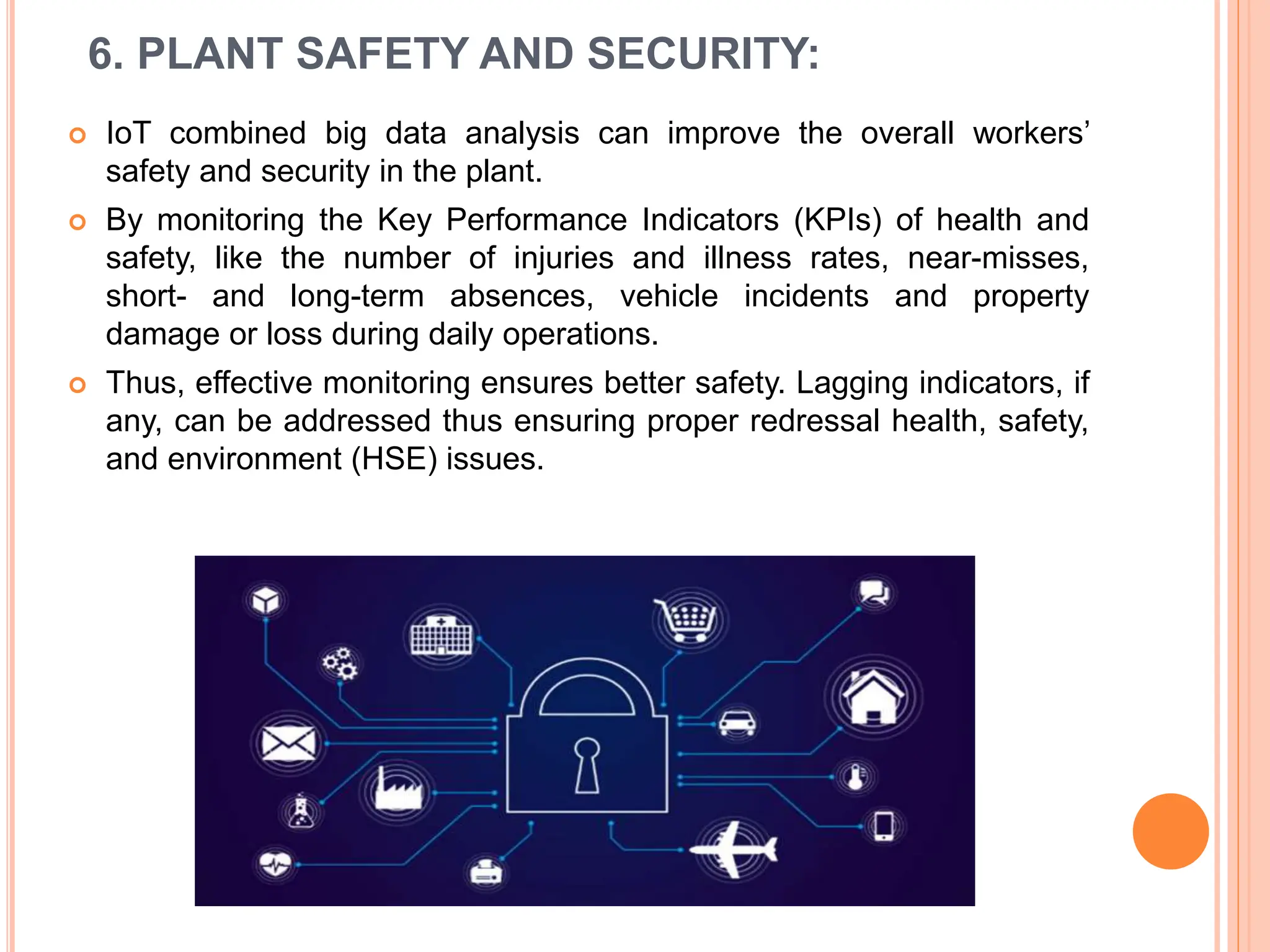 6. PLANT SAFETY AND SECURITY:
 IoT combined big data analysis can improve the overall workers’
safety and security in the plant.
 By monitoring the Key Performance Indicators (KPIs) of health and
safety, like the number of injuries and illness rates, near-misses,
short- and long-term absences, vehicle incidents and property
damage or loss during daily operations.
 Thus, effective monitoring ensures better safety. Lagging indicators, if
any, can be addressed thus ensuring proper redressal health, safety,
and environment (HSE) issues.
 
