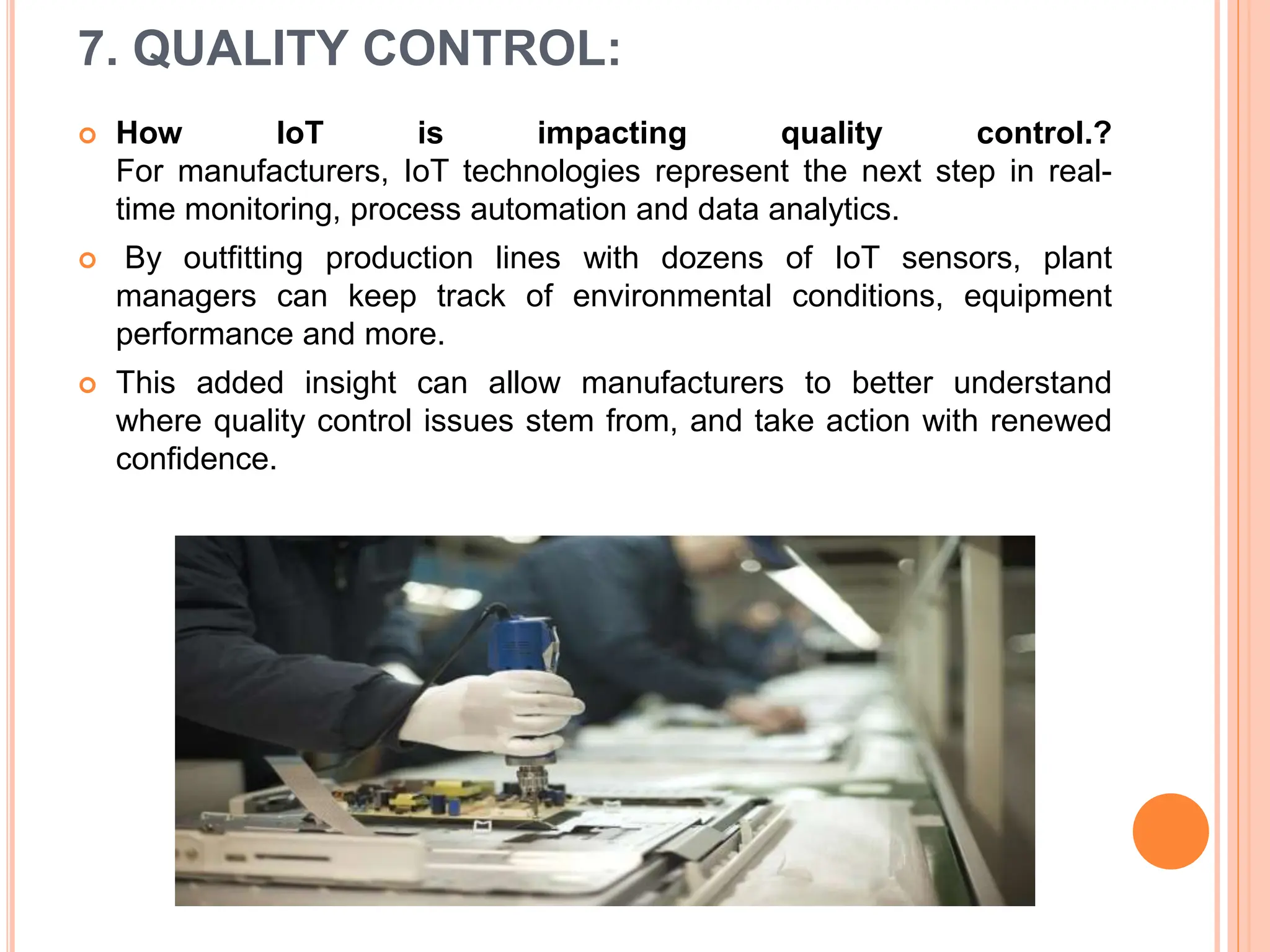 7. QUALITY CONTROL:
 How IoT is impacting quality control.?
For manufacturers, IoT technologies represent the next step in real-
time monitoring, process automation and data analytics.
 By outfitting production lines with dozens of IoT sensors, plant
managers can keep track of environmental conditions, equipment
performance and more.
 This added insight can allow manufacturers to better understand
where quality control issues stem from, and take action with renewed
confidence.
 