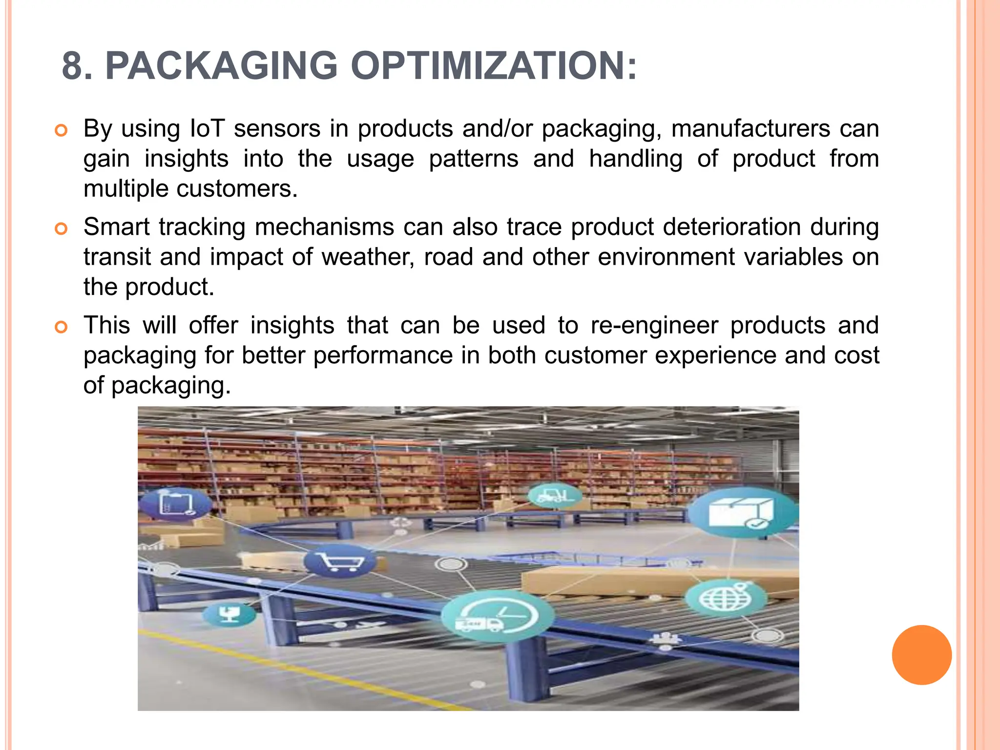 8. PACKAGING OPTIMIZATION:
 By using IoT sensors in products and/or packaging, manufacturers can
gain insights into the usage patterns and handling of product from
multiple customers.
 Smart tracking mechanisms can also trace product deterioration during
transit and impact of weather, road and other environment variables on
the product.
 This will offer insights that can be used to re-engineer products and
packaging for better performance in both customer experience and cost
of packaging.
 