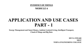 APPLICATION AND USE CASES
PART - 1
INTERNET OF THINGS
MODULE 6
DIVYA TIWARI
MEIT
TERNA ENGINEERING COLLEGE
Energy Management and Smart Homes, Ambient Assisted Living, Intelligent Transport,
Cloud of Things and Big Data
 