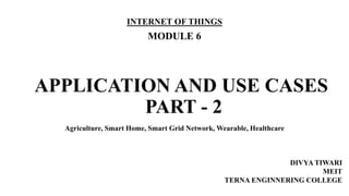 APPLICATION AND USE CASES
PART - 2
INTERNET OF THINGS
MODULE 6
DIVYA TIWARI
MEIT
TERNA ENGINNERING COLLEGE
Agriculture, Smart Home, Smart Grid Network, Wearable, Healthcare
 