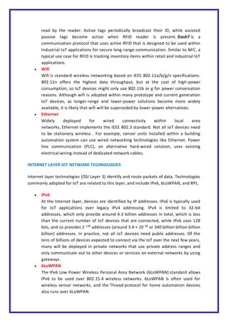 read by the reader. Active tags periodically broadcast their ID, while assisted
passive tags become active when RFID reader is present. Dash7 is a
communication protocol that uses active RFID that is designed to be used within
Industrial IoT applications for secure long-range communication. Similar to NFC, a
typical use case for RFID is tracking inventory items within retail and industrial IoT
applications.
 Wifi
Wifi is standard wireless networking based on IEEE 802.11a/b/g/n specifications.
802.11n offers the highest data throughput, but at the cost of high-power
consumption, so IoT devices might only use 802.11b or g for power conservation
reasons. Although wifi is adopted within many prototype and current generation
IoT devices, as longer-range and lower-power solutions become more widely
available, it is likely that wifi will be superseded by lower-power alternatives.
 Ethernet
Widely deployed for wired connectivity within local area
networks, Ethernet implements the IEEE 802.3 standard. Not all IoT devices need
to be stationery wireless . For example, sensor units installed within a building
automation system can use wired networking technologies like Ethernet. Power
line communication (PLC), an alternative hard-wired solution, uses existing
electrical wiring instead of dedicated network cables.
INTERNET LAYER IOT NETWORK TECHNOLOGIES
Internet layer technologies (OSI Layer 3) identify and route packets of data. Technologies
commonly adopted for IoT are related to this layer, and include IPv6, 6LoWPAN, and RPL.
 IPv6
At the Internet layer, devices are identified by IP addresses. IPv6 is typically used
for IoT applications over legacy IPv4 addressing. IPv4 is limited to 32-bit
addresses, which only provide around 4.3 billion addresses in total, which is less
than the current number of IoT devices that are connected, while IPv6 uses 128
bits, and so provides 2 128
addresses (around 3.4 × 10 38
or 340 billion billion billion
billion) addresses. In practice, not all IoT devices need public addresses. Of the
tens of billions of devices expected to connect via the IoT over the next few years,
many will be deployed in private networks that use private address ranges and
only communicate out to other devices or services on external networks by using
gateways.
 6LoWPAN
The IPv6 Low Power Wireless Personal Area Network (6LoWPAN) standard allows
IPv6 to be used over 802.15.4 wireless networks. 6LoWPAN is often used for
wireless sensor networks, and the Thread protocol for home automation devices
also runs over 6LoWPAN.
 