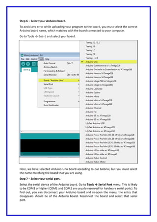 Step 6 − Select your Arduino board.
To avoid any error while uploading your program to the board, you must select the correct
Arduino board name, which matches with the board connected to your computer.
Go to Tools → Board and select your board.
Here, we have selected Arduino Uno board according to our tutorial, but you must select
the name matching the board that you are using.
Step 7 − Select your serial port.
Select the serial device of the Arduino board. Go to Tools → Serial Port menu. This is likely
to be COM3 or higher (COM1 and COM2 are usually reserved for hardware serial ports). To
find out, you can disconnect your Arduino board and re-open the menu, the entry that
disappears should be of the Arduino board. Reconnect the board and select that serial
port.
 