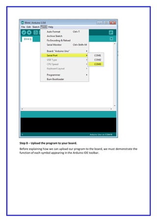 Step 8 − Upload the program to your board.
Before explaining how we can upload our program to the board, we must demonstrate the
function of each symbol appearing in the Arduino IDE toolbar.
 