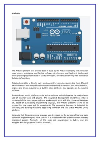 Arduino
The Arduino platform was created back in 2005 by the Arduino company and allows for
open source prototyping and flexible software development and back-end deployment
while providing significant ease of use to developers, even those with very little experience
building IoT solutions.
Arduino is sensible to literally every environment by receiving source data from different
external sensors and is capable to interact with other control elements over various devices,
engines and drives. Arduino has a built-in micro controller that operates on the Arduino
software.
Projects based on this platform can be both standalone and collaborative, i.e. realized with
use of external tools and plugins. The integrated development environment (IDE) is
composed of the open source code and works equally good with Мac, Linux and Windows
OS. Based on a processing programming language, the Arduino platform seems to be
created for new users and for experiments. The processing language is dedicated to
visualizing and building interactive apps using animation and Java Virtual Machine (JVM)
platform.
Let's note that this programming language was developed for the purpose of learning basic
computer programming in a visual context. It is an absolutely free project available to every
interested person. Normally, all the apps are programmed in C/C++, and are
wrapped with avr-gcc (WinAVR in OS Windows).
 